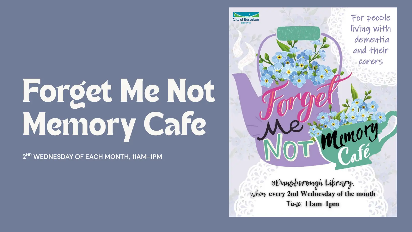 the Forget Me not Cafe, will be running at the Dunsborough Library. Every 2nd Wednesday of the Month from 11am till 1pm.